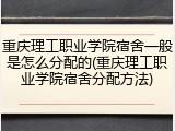 重庆理工职业学院宿舍一般是怎么分配的(重庆理工职业学院宿舍分配方法)