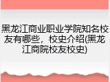 黑龙江商业职业学院知名校友有哪些，校史介绍(黑龙江商院校友校史)