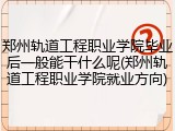 郑州轨道工程职业学院毕业后一般能干什么呢(郑州轨道工程职业学院就业方向)