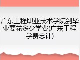广东工程职业技术学院到毕业要花多少学费(广东工程学费总计)