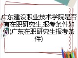 广东建设职业技术学院是否有在职研究生,报考条件如何(广东在职研究生报考条件)