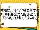 常州幼儿师范高等专科学校如何申请在读间的创业无息贷款(幼师创业贷款申请)