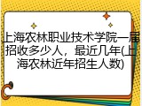 上海农林职业技术学院一届招收多少人，最近几年(上海农林近年招生人数)