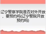 辽宁警察学院是否对外开放，要预约吗(辽宁警院开放预约吗)