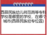 西昌民族幼儿师范高等专科学校是哪里的学校，在哪个城市(西昌民族幼专位置)