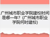 广州城市职业学院建校时间是哪一年？(广州城市职业学院何时建校)