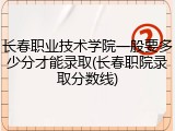 长春职业技术学院一般要多少分才能录取(长春职院录取分数线)