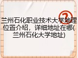 兰州石化职业技术大学地理位置介绍，详细地址在哪(兰州石化大学地址)