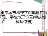 重庆城市科技学院地址在哪里，学校地理位置(重庆城科院位置)