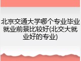 北京交通大学哪个专业毕业就业前景比较好(北交大就业好的专业)