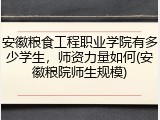 安徽粮食工程职业学院有多少学生，师资力量如何(安徽粮院师生规模)