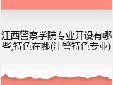 江西警察学院专业开设有哪些,特色在哪(江警特色专业)