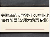 安徽师范大学读什么专业比较有前景(安师大前景专业)