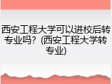 西安工程大学可以进校后转专业吗？(西安工程大学转专业)