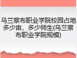 乌兰察布职业学院校园占地多少亩，多少师生(乌兰察布职业学院规模)