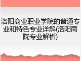 洛阳商业职业学院的普通专业和特色专业详解(洛阳商院专业解析)