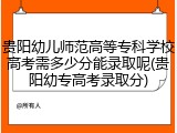 贵阳幼儿师范高等专科学校高考需多少分能录取呢(贵阳幼专高考录取分)
