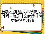 上海交通职业技术学院报名时间一般是什么时候(上海交院报名时间)