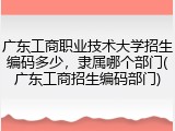 广东工商职业技术大学招生编码多少，隶属哪个部门(广东工商招生编码部门)