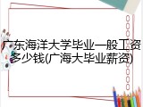 广东海洋大学毕业一般工资多少钱(广海大毕业薪资)
