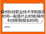 福州科技职业技术学院报名时间一般是什么时候(福州科技职院报名时间)