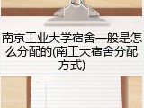 南京工业大学宿舍一般是怎么分配的(南工大宿舍分配方式)