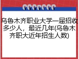 乌鲁木齐职业大学一届招收多少人，最近几年(乌鲁木齐职大近年招生人数)