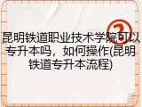 昆明铁道职业技术学院可以专升本吗，如何操作(昆明铁道专升本流程)