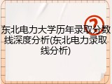 东北电力大学历年录取分数线深度分析(东北电力录取线分析)