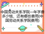 中国劳动关系学院一年学费多少钱，还有哪些费用(中国劳动关系学院费用)