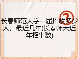 长春师范大学一届招收多少人，最近几年(长春师大近年招生数)