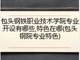 包头钢铁职业技术学院专业开设有哪些,特色在哪(包头钢院专业特色)