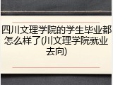四川文理学院的学生毕业都怎么样了(川文理学院就业去向)