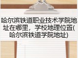 哈尔滨铁道职业技术学院地址在哪里，学校地理位置(哈尔滨铁道学院地址)