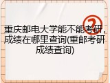 重庆邮电大学能不能考研，成绩在哪里查询(重邮考研成绩查询)