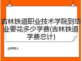 吉林铁道职业技术学院到毕业要花多少学费(吉林铁道学费总计)