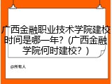 广西金融职业技术学院建校时间是哪一年？(广西金融学院何时建校？)