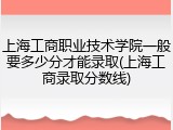 上海工商职业技术学院一般要多少分才能录取(上海工商录取分数线)