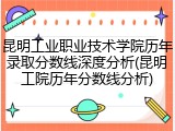 昆明工业职业技术学院历年录取分数线深度分析(昆明工院历年分数线分析)
