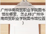 广州华南商贸职业学院图书馆在哪里，怎么样(广州华南商贸职业学院图书馆位置)
