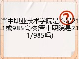 晋中职业技术学院是不是211或985高校(晋中职院是211/985吗)