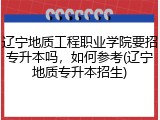 辽宁地质工程职业学院要招专升本吗，如何参考(辽宁地质专升本招生)