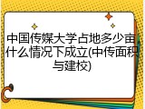 中国传媒大学占地多少亩，什么情况下成立(中传面积与建校)