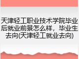 天津轻工职业技术学院毕业后就业前景怎么样，毕业生去向(天津轻工就业去向)