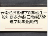 云南经济管理学院毕业生一般年薪多少钱(云南经济管理学院毕业薪资)