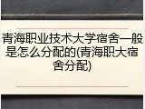 青海职业技术大学宿舍一般是怎么分配的(青海职大宿舍分配)
