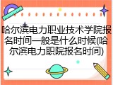 哈尔滨电力职业技术学院报名时间一般是什么时候(哈尔滨电力职院报名时间)
