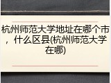 杭州师范大学地址在哪个市，什么区县(杭州师范大学在哪)