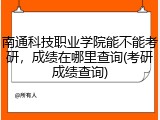 南通科技职业学院能不能考研，成绩在哪里查询(考研成绩查询)