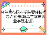 乌兰察布职业学院要住校吗，是否能走读(乌兰察布职业学院走读)
